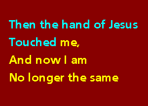 Then the hand of Jesus
Touched me,
And now! am

No longer the same