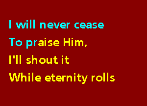 I will never cease
To praise Him,
I'll shout it

While eternity rolls