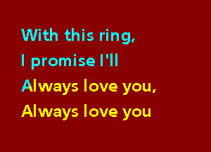 With this ring.
I promise I'll
Always love you,

Always love you