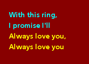 With this ring.
I promise I'll
Always love you,

Always love you