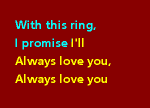 With this ring.
I promise I'll
Always love you,

Always love you