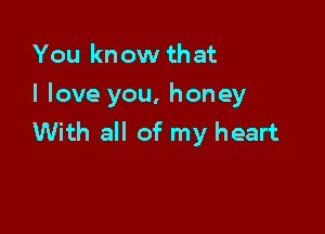 You know that
I love you, honey

With all of my heart