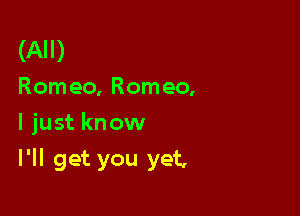 (All)
Romeo, Romeo,

I just know

I'll get you yet,