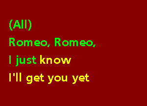 (All)
Romeo, Romeo,

I just know

I'll get you yet