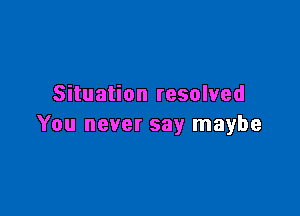 Situation resolved

You never say maybe