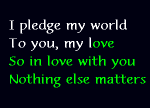 I pledge my world
To you, my love

So in love with you
Nothing else matters
