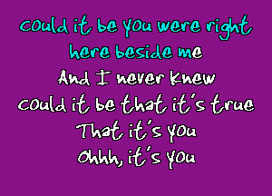 Cauld if, be YOu were right
here beside me
AM 1' mever Khew

COulA it be that it's true
That E69 YOu
Okkk, it's YOu