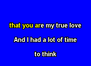 that you are my true love

And I had a lot of time

to think