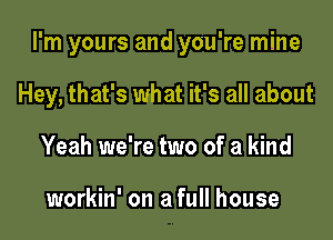 I'm yours and you're mine

Hey, that's what it's all about
Yeah we're two of a kind

workin' on a full house