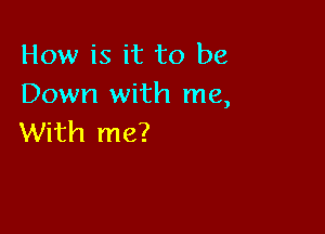 How is it to be
Down with me,

With me?