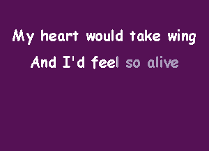 My heart would take wing

And I'd feel so alive