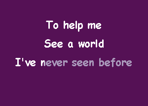 To help me

See a world

I've never seen before