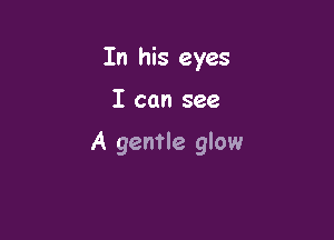 In his eyes

I can see

A gentle glow