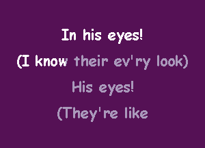 In his eyes!

(I know their ev'r'y look)

His eyes!
(T hey're like