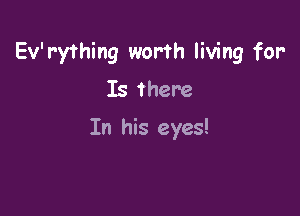 Ev'rything worth living for-
Is there

In his eyes!