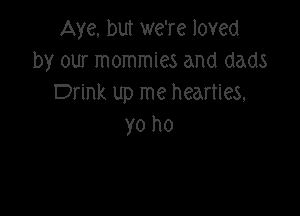 Aye. but we're loved
by our mommies and dads
Drink up me heartles,

yo ho