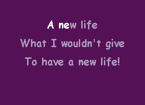 A new life
What I wouldn't give

To have a new life!