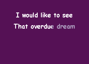 I would like to see

That overdue dream