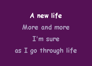 A new life
More and more

I'm sure

as I go through life