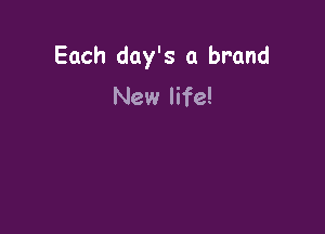 Each day's a brand
New life!