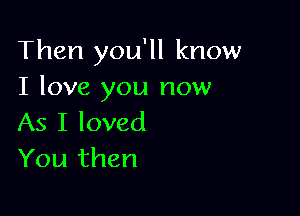 Then you'll know
I love you now

As I loved
You then