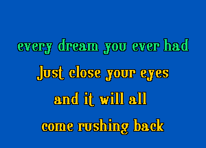 every dream you ever had
Just close your eyes

and it will all

come rushing back