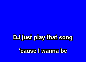 DJ just play that song

'cause I wanna be