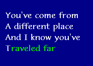 You've come from
A different place

And I know you've
Traveled far