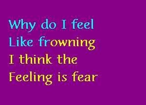 Why do I feel
Like frowning

I think the
Feeling is fear