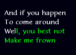 And if you happen
To come around

Well, you best not
Make me frown