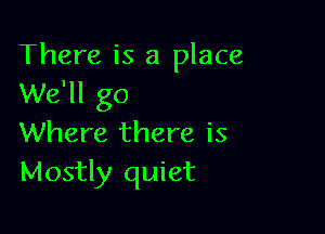 There is a place
We'll go

Where there is
Mostly quiet
