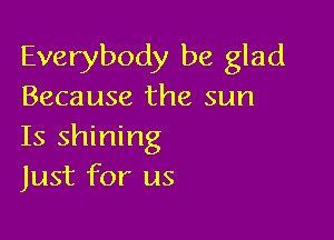 Everybody be glad
Because the sun

Is shining
Just for us