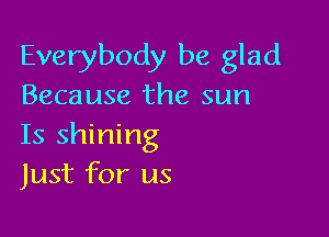 Everybody be glad
Because the sun

Is shining
Just for us