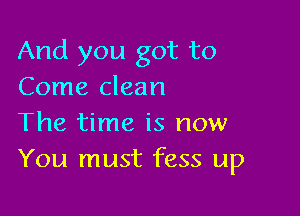 And you got to
Come clean

The time is now
You must fess up