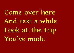 Come over here
And rest a while

Look at the trip
You've made