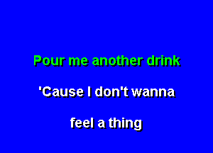 Pour me another drink

'Cause I don't wanna

feel a thing