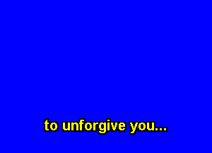 to unforgive you...