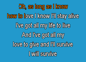 Oh, as long as I know
how to love I know I'll stay alive
I've got all my life to live

And I've got all my
love to give and I'll survive
I will survive