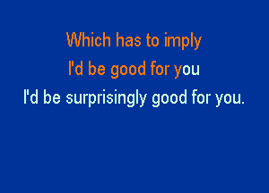 Which has to imply
I'd be good for you

I'd be surprisingly good for you.