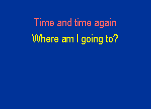 Time and time again

Where am I going to?