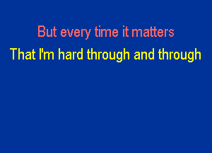 But every time it matters
That I'm hard through and through