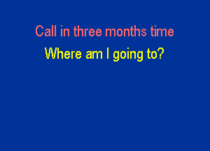Call in three months time
Where am I going to?