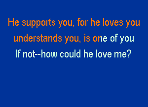 He supports you, for he loves you
understands you, is one of you

If not--how could he love me?