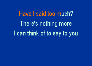 Have I said too much?
There's nothing more

I can think of to say to you