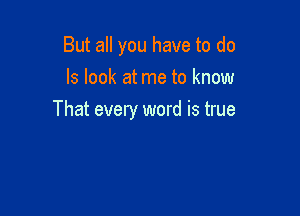 But all you have to do
Is look at me to know

That every word is true