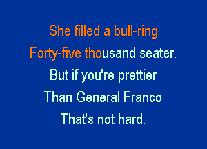 She filled a buIl-ring
Forty-flve thousand seater.

But if you're prettier
Than General Franco
Thafs not hard.