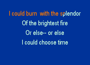 I could burn with the splendor
Of the brightest fire

Or else-- or else
I could choose time
