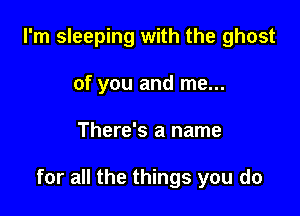 I'm sleeping with the ghost
of you and me...

There's a name

for all the things you do