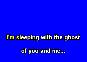 I'm sleeping with the ghost

of you and me...