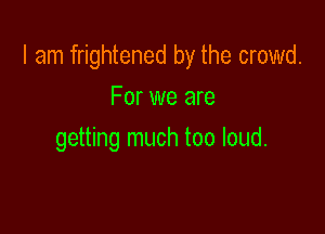 I am frightened by the crowd.

For we are
getting much too loud.